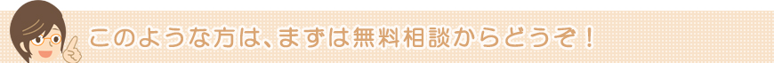 このような方は、まずは無料相談からどうぞ！